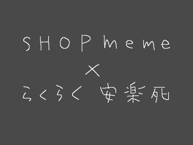 SHOP meme×らくらく安楽死【途中経過】